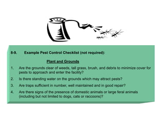 8-9. Example Pest Control Checklist (not required):
Plant and Grounds
1. Are the grounds clear of weeds, tall grass, brush, and debris to minimize cover for
pests to approach and enter the facility?
2. Is there standing water on the grounds which may attract pests?
3. Are traps sufficient in number, well maintained and in good repair?
4. Are there signs of the presence of domestic animals or large feral animals
(including but not limited to dogs, cats or raccoons)?
 
