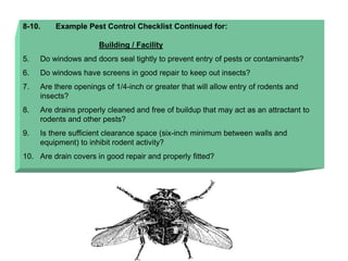 8-10. Example Pest Control Checklist Continued for:
Building / Facility
5. Do windows and doors seal tightly to prevent entry of pests or contaminants?
6. Do windows have screens in good repair to keep out insects?
7. Are there openings of 1/4-inch or greater that will allow entry of rodents and
insects?
8. Are drains properly cleaned and free of buildup that may act as an attractant to
rodents and other pests?
9. Is there sufficient clearance space (six-inch minimum between walls and
equipment) to inhibit rodent activity?
10. Are drain covers in good repair and properly fitted?
 