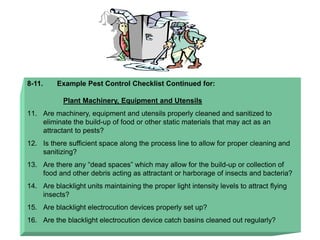 8-11. Example Pest Control Checklist Continued for:
Plant Machinery, Equipment and Utensils
11. Are machinery, equipment and utensils properly cleaned and sanitized to
eliminate the build-up of food or other static materials that may act as an
attractant to pests?
12. Is there sufficient space along the process line to allow for proper cleaning and
sanitizing?
13. Are there any “dead spaces” which may allow for the build-up or collection of
food and other debris acting as attractant or harborage of insects and bacteria?
14. Are blacklight units maintaining the proper light intensity levels to attract flying
insects?
15. Are blacklight electrocution devices properly set up?
16. Are the blacklight electrocution device catch basins cleaned out regularly?
 