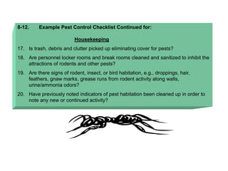 8-12. Example Pest Control Checklist Continued for:
Housekeeping
17. Is trash, debris and clutter picked up eliminating cover for pests?
18. Are personnel locker rooms and break rooms cleaned and sanitized to inhibit the
attractions of rodents and other pests?
19. Are there signs of rodent, insect, or bird habitation, e.g., droppings, hair,
feathers, gnaw marks, grease runs from rodent activity along walls,
urine/ammonia odors?
20. Have previously noted indicators of pest habitation been cleaned up in order to
note any new or continued activity?
 