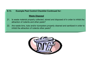8-13. Example Pest Control Checklist Continued for:
Waste Disposal
21. Is waste material properly collected, stored and disposed of in order to inhibit the
attraction of rodents and other pests?
22. Are waste bins, tubs and/or dumpsters properly cleaned and sanitized in order to
inhibit the attraction of rodents other pests?
 