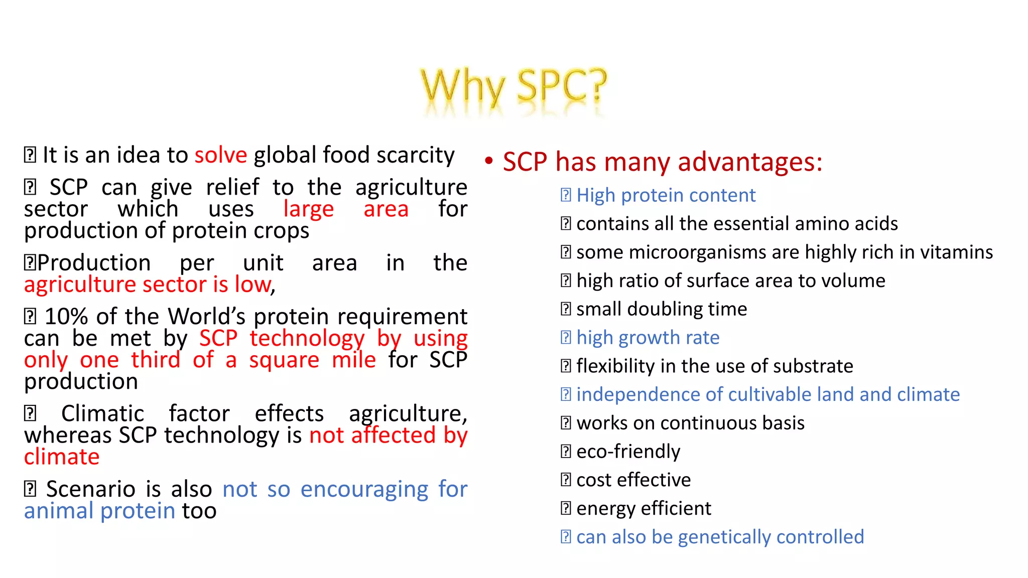 • SCP has many advantages:
High protein content
contains all the essential amino acids
some microorganisms are highly rich in vitamins
high ratio of surface area to volume
small doubling time
high growth rate
flexibility in the use of substrate
independence of cultivable land and climate
works on continuous basis
eco-friendly
cost effective
energy efficient
can also be genetically controlled
It is an idea to solve global food scarcity
SCP can give relief to the agriculture
sector which uses large area for
production of protein crops
Production per unit area in the
agriculture sector is low,
10% of the World’s protein requirement
can be met by SCP technology by using
only one third of a square mile for SCP
production
Climatic factor effects agriculture,
whereas SCP technology is not affected by
climate
Scenario is also not so encouraging for
animal protein too
 