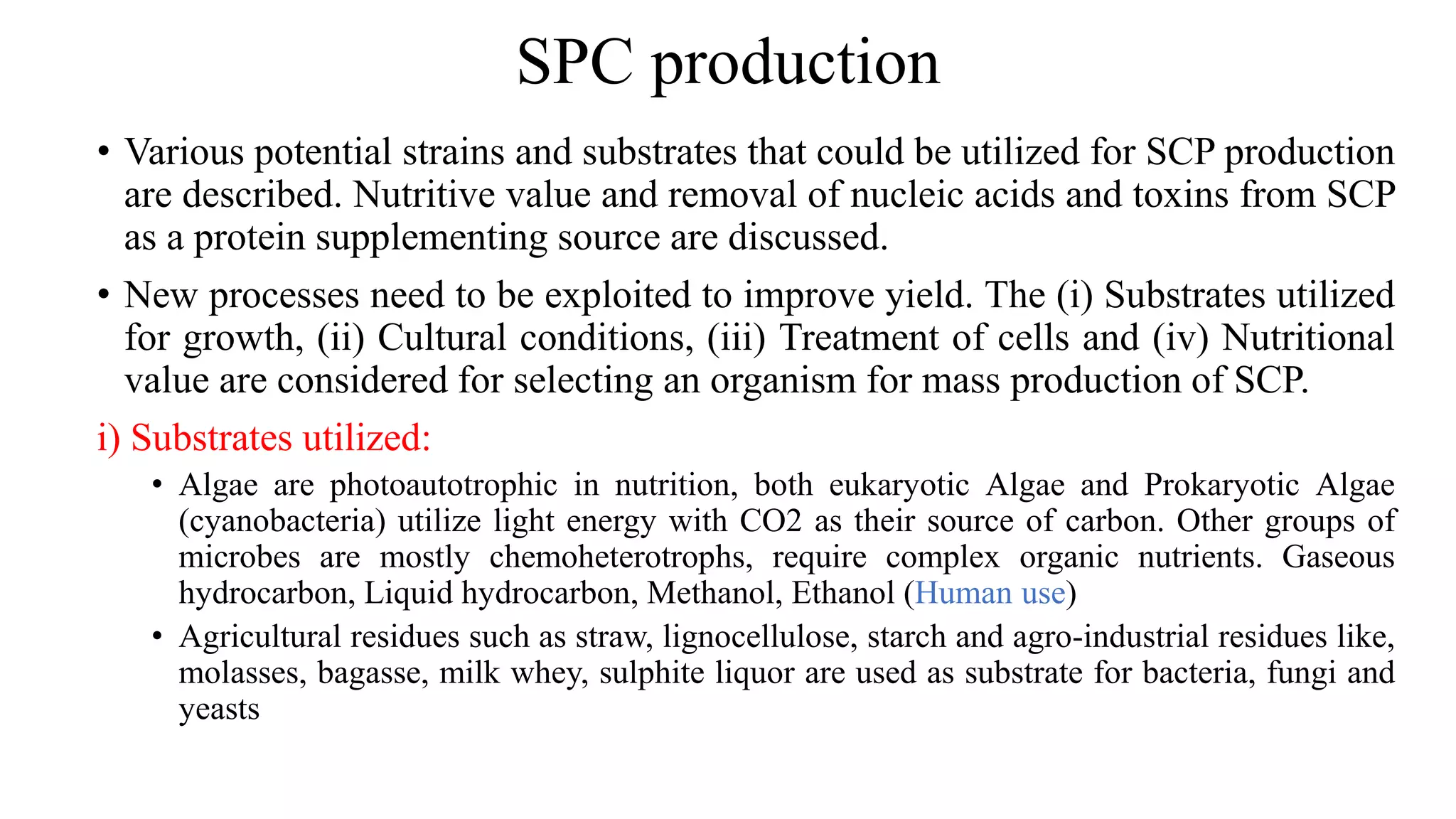 SPC production
• Various potential strains and substrates that could be utilized for SCP production
are described. Nutritive value and removal of nucleic acids and toxins from SCP
as a protein supplementing source are discussed.
• New processes need to be exploited to improve yield. The (i) Substrates utilized
for growth, (ii) Cultural conditions, (iii) Treatment of cells and (iv) Nutritional
value are considered for selecting an organism for mass production of SCP.
i) Substrates utilized:
• Algae are photoautotrophic in nutrition, both eukaryotic Algae and Prokaryotic Algae
(cyanobacteria) utilize light energy with CO2 as their source of carbon. Other groups of
microbes are mostly chemoheterotrophs, require complex organic nutrients. Gaseous
hydrocarbon, Liquid hydrocarbon, Methanol, Ethanol (Human use)
• Agricultural residues such as straw, lignocellulose, starch and agro-industrial residues like,
molasses, bagasse, milk whey, sulphite liquor are used as substrate for bacteria, fungi and
yeasts
 