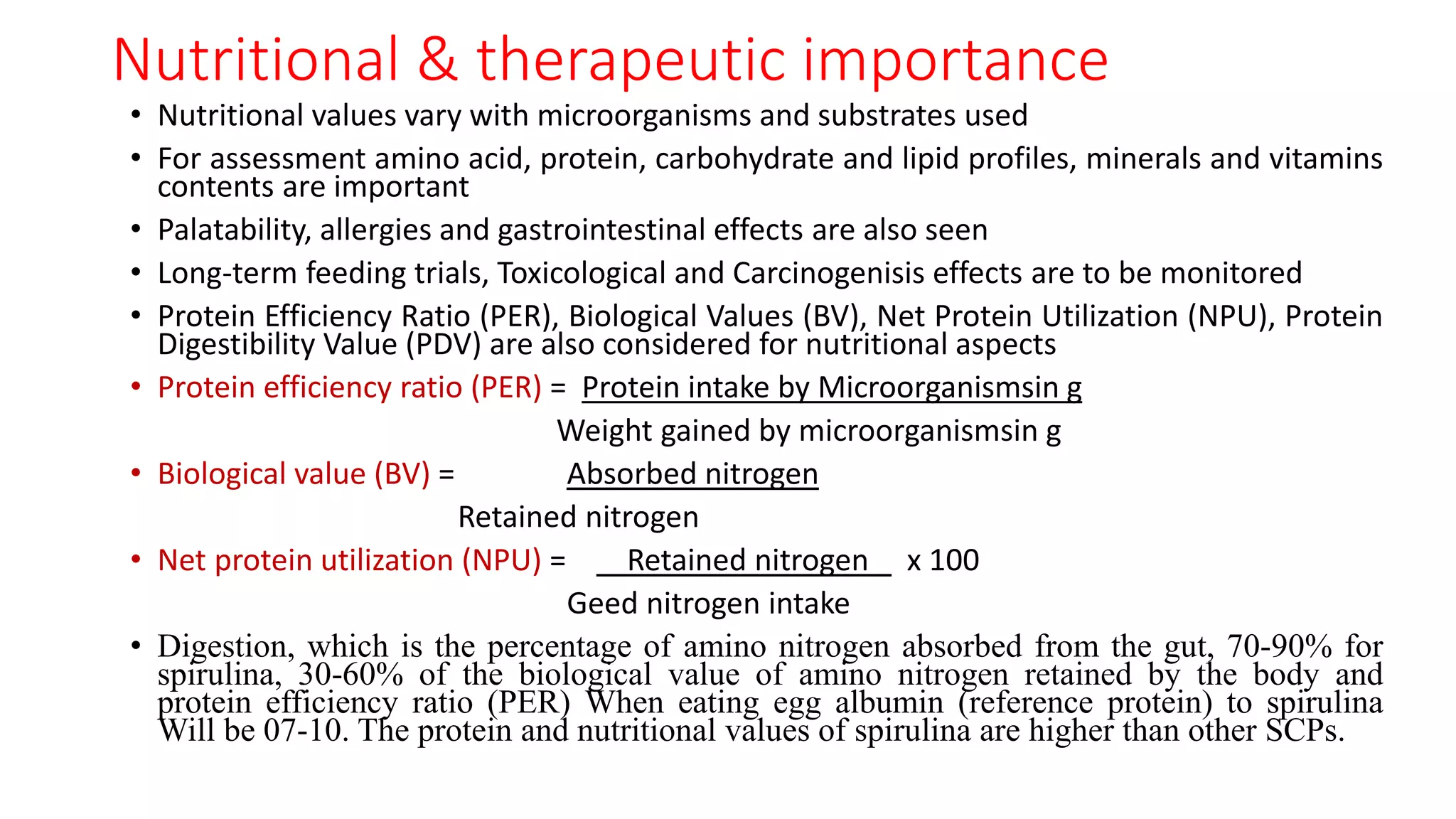 Nutritional & therapeutic importance
• Nutritional values vary with microorganisms and substrates used
• For assessment amino acid, protein, carbohydrate and lipid profiles, minerals and vitamins
contents are important
• Palatability, allergies and gastrointestinal effects are also seen
• Long-term feeding trials, Toxicological and Carcinogenisis effects are to be monitored
• Protein Efficiency Ratio (PER), Biological Values (BV), Net Protein Utilization (NPU), Protein
Digestibility Value (PDV) are also considered for nutritional aspects
• Protein efficiency ratio (PER) = Protein intake by Microorganismsin g
Weight gained by microorganismsin g
• Biological value (BV) = Absorbed nitrogen
Retained nitrogen
• Net protein utilization (NPU) = Retained nitrogen x 100
Geed nitrogen intake
• Digestion, which is the percentage of amino nitrogen absorbed from the gut, 70-90% for
spirulina, 30-60% of the biological value of amino nitrogen retained by the body and
protein efficiency ratio (PER) When eating egg albumin (reference protein) to spirulina
Will be 07-10. The protein and nutritional values ​​of spirulina are higher than other SCPs.
 