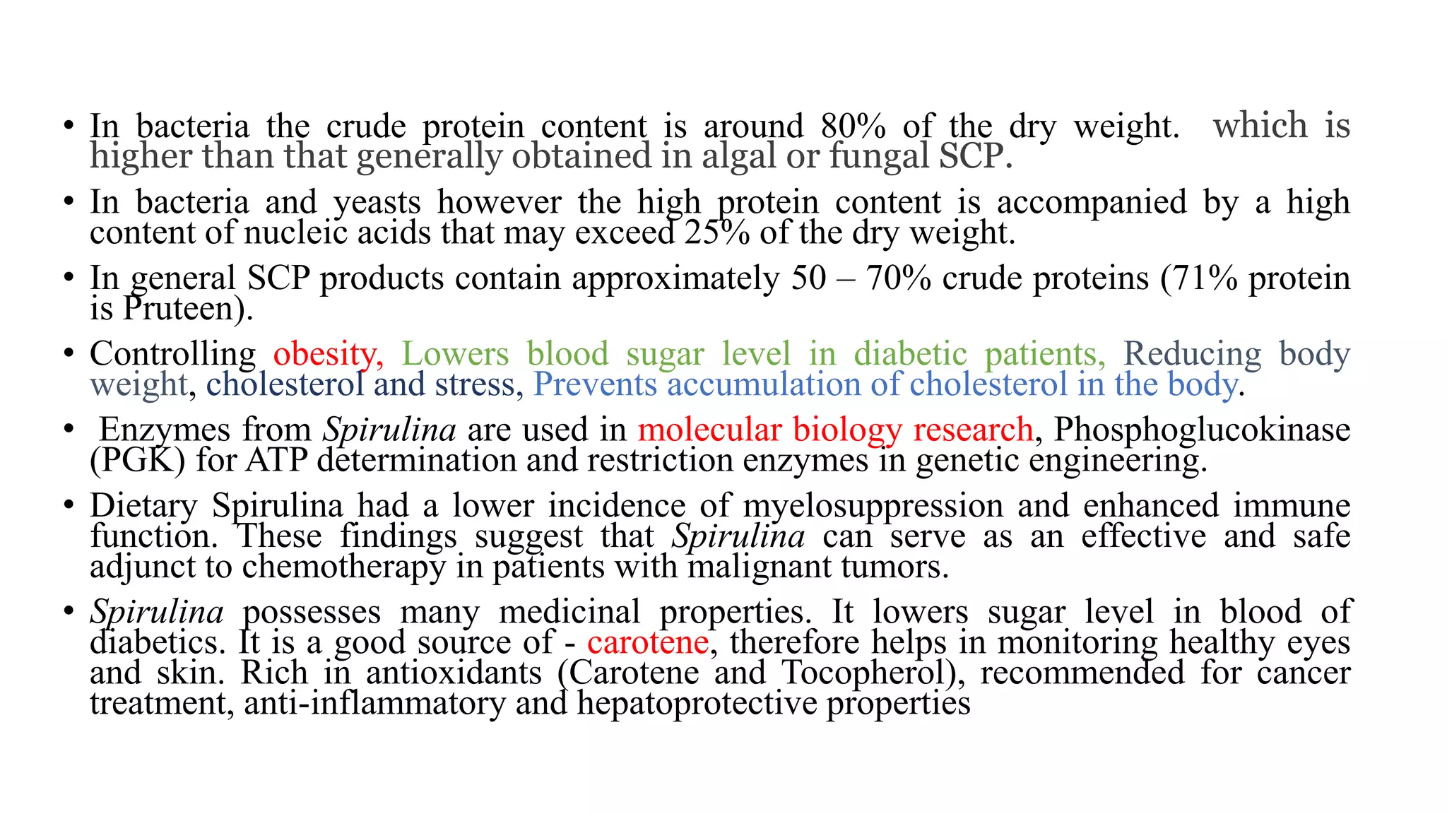 • In bacteria the crude protein content is around 80% of the dry weight. which is
higher than that generally obtained in algal or fungal SCP.
• In bacteria and yeasts however the high protein content is accompanied by a high
content of nucleic acids that may exceed 25% of the dry weight.
• In general SCP products contain approximately 50 – 70% crude proteins (71% protein
is Pruteen).
• Controlling obesity, Lowers blood sugar level in diabetic patients, Reducing body
weight, cholesterol and stress, Prevents accumulation of cholesterol in the body.
• Enzymes from Spirulina are used in molecular biology research, Phosphoglucokinase
(PGK) for ATP determination and restriction enzymes in genetic engineering.
• Dietary Spirulina had a lower incidence of myelosuppression and enhanced immune
function. These findings suggest that Spirulina can serve as an effective and safe
adjunct to chemotherapy in patients with malignant tumors.
• Spirulina possesses many medicinal properties. It lowers sugar level in blood of
diabetics. It is a good source of - carotene, therefore helps in monitoring healthy eyes
and skin. Rich in antioxidants (Carotene and Tocopherol), recommended for cancer
treatment, anti-inflammatory and hepatoprotective properties
 