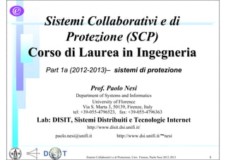 Sistemi Collaborativi e di
      Protezione (SCP)
Corso di Laurea in Ingegneria
    Part 1a (2012-2013)– sistemi di protezione

                          Prof. Paolo Nesi
                  Department of Systems and Informatics
                           University of Florence
                      Via S. Marta 3, 50139, Firenze, Italy
                tel: +39-055-4796523, fax: +39-055-4796363
 Lab: DISIT, Sistemi Distribuiti e Tecnologie Internet
                       http://www.disit.dsi.unifi.it/
       paolo.nesi@unifi.it                      http://www.dsi.unifi.it/~nesi



                       Sistemi Collaborativi e di Protezione, Univ. Firenze, Paolo Nesi 2012-2013   1
 