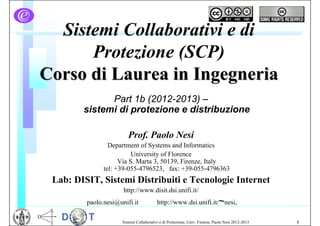 Sistemi Collaborativi e di
      Protezione (SCP)
Corso di Laurea in Ingegneria
              Part 1b (2012-2013) –
        sistemi di protezione e distribuzione

                         Prof. Paolo Nesi
                 Department of Systems and Informatics
                          University of Florence
                     Via S. Marta 3, 50139, Firenze, Italy
               tel: +39-055-4796523, fax: +39-055-4796363
 Lab: DISIT, Sistemi Distribuiti e Tecnologie Internet
                      http://www.disit.dsi.unifi.it/
         paolo.nesi@unifi.it              http://www.dsi.unifi.it/~nesi,

                      Sistemi Collaborativi e di Protezione, Univ. Firenze, Paolo Nesi 2012-2013   1
 