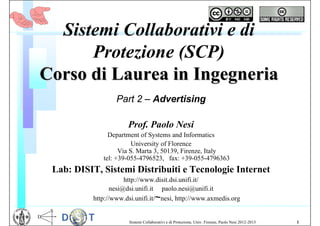 Sistemi Collaborativi e di
      Protezione (SCP)
Corso di Laurea in Ingegneria
                   Part 2 – Advertising

                       Prof. Paolo Nesi
                Department of Systems and Informatics
                         University of Florence
                    Via S. Marta 3, 50139, Firenze, Italy
              tel: +39-055-4796523, fax: +39-055-4796363
 Lab: DISIT, Sistemi Distribuiti e Tecnologie Internet
                       http://www.disit.dsi.unifi.it/
                  nesi@dsi.unifi.it paolo.nesi@unifi.it
           http://www.dsi.unifi.it/~nesi, http://www.axmedis.org


                       Sistemi Collaborativi e di Protezione, Univ. Firenze, Paolo Nesi 2012-2013   1
 