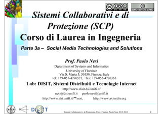 Sistemi Collaborativi e di
      Protezione (SCP)
Corso di Laurea in Ingegneria
Parte 3a – Social Media Technologies and Solutions

                        Prof. Paolo Nesi
                 Department of Systems and Informatics
                          University of Florence
                     Via S. Marta 3, 50139, Firenze, Italy
               tel: +39-055-4796523, fax: +39-055-4796363
  Lab: DISIT, Sistemi Distribuiti e Tecnologie Internet
                       http://www.disit.dsi.unifi.it/
                  nesi@dsi.unifi.it paolo.nesi@unifi.it
         http://www.dsi.unifi.it/~nesi,       http://www.axmedis.org


                       Sistemi Collaborativi e di Protezione, Univ. Firenze, Paolo Nesi 2012-2013   1
 