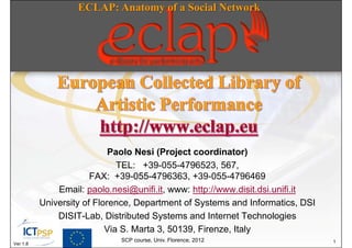 ECLAP: Anatomy of a Social Network




                            Paolo Nesi (Project coordinator)
                              TEL: +39-055-4796523, 567,
                       FAX: +39-055-4796363, +39-055-4796469
              Email: paolo.nesi@unifi.it, www: http://www.disit.dsi.unifi.it
          University of Florence, Department of Systems and Informatics, DSI
              DISIT-Lab, Distributed Systems and Internet Technologies
                           Via S. Marta 3, 50139, Firenze, Italy
                             SCP course, Univ. Florence, 2012                  1
Ver 1.8
 