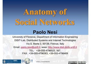 Paolo Nesi 
University of Florence, Department of Information Engineering 
DISIT-Lab, Distributed Systems and Internet Technologies 
Via S. Marta 3, 50139, Firenze, Italy 
Email: paolo.nesi@unifi.it, www: http://www.disit.dinfo.unifi.it 
TEL: +39-055-4796523, 567, 
FAX: +39-055-4796363, +39-055-4796469 
Anatomy of Social Networks 1 
Ver 1 8 
 