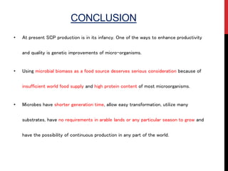 CONCLUSION
• At present SCP production is in its infancy. One of the ways to enhance productivity
and quality is genetic improvements of micro-organisms.
• Using microbial biomass as a food source deserves serious consideration because of
insufficient world food supply and high protein content of most microorganisms.
• Microbes have shorter generation time, allow easy transformation, utilize many
substrates, have no requirements in arable lands or any particular season to grow and
have the possibility of continuous production in any part of the world.
 