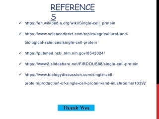 REFERENCE
S
 https://en.wikipedia.org/wiki/Single-cell_protein
 https://www.sciencedirect.com/topics/agricultural-and-
biological-sciences/single-cell-protein
 https://pubmed.ncbi.nlm.nih.gov/8543324/
 https://www2.slideshare.net/FIRDOUS88/single-cell-protein
 https://www.biologydiscussion.com/single-cell-
protein/production-of-single-cell-protein-and-mushrooms/10392
 