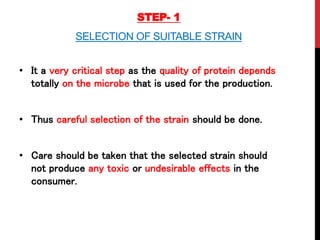 STEP- 1
SELECTION OF SUITABLE STRAIN
• It a very critical step as the quality of protein depends
totally on the microbe that is used for the production.
• Thus careful selection of the strain should be done.
• Care should be taken that the selected strain should
not produce any toxic or undesirable effects in the
consumer.
 