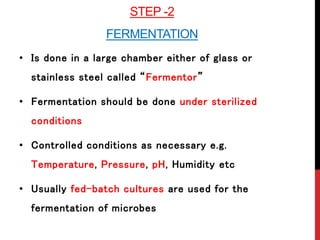 STEP -2
FERMENTATION
• Is done in a large chamber either of glass or
stainless steel called “Fermentor”
• Fermentation should be done under sterilized
conditions
• Controlled conditions as necessary e.g.
Temperature, Pressure, pH, Humidity etc
• Usually fed-batch cultures are used for the
fermentation of microbes
 