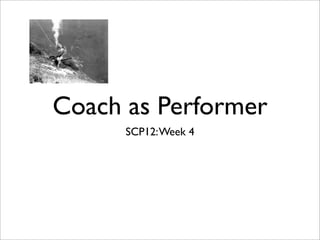 Coach as Performer
      SCP12: Week 4
 