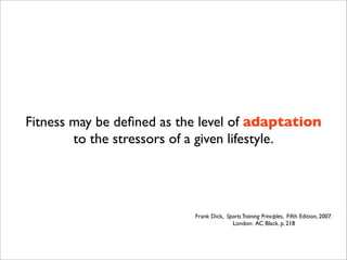 Fitness may be deﬁned as the level of adaptation
        to the stressors of a given lifestyle.




                           Frank Dick, Sports Training Principles, Fifth Edition, 2007.
                                         London: AC Black. p. 218
 