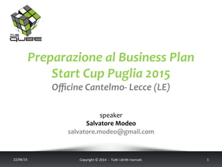 Preparazione	
  al	
  Business	
  Plan	
  
Start	
  Cup	
  Puglia	
  2015	
  
Oﬃcine	
  Cantelmo-­‐	
  Lecce	
  (LE)	
  
	
  
	
  
speaker	
  
Salvatore	
  Modeo	
  
salvatore.modeo@gmail.com	
  
22/06/15	
   Copyright	
  ©	
  2014	
  	
  -­‐	
  	
  Tu6	
  i	
  diri6	
  riserva<.	
  	
  	
   1	
  
 