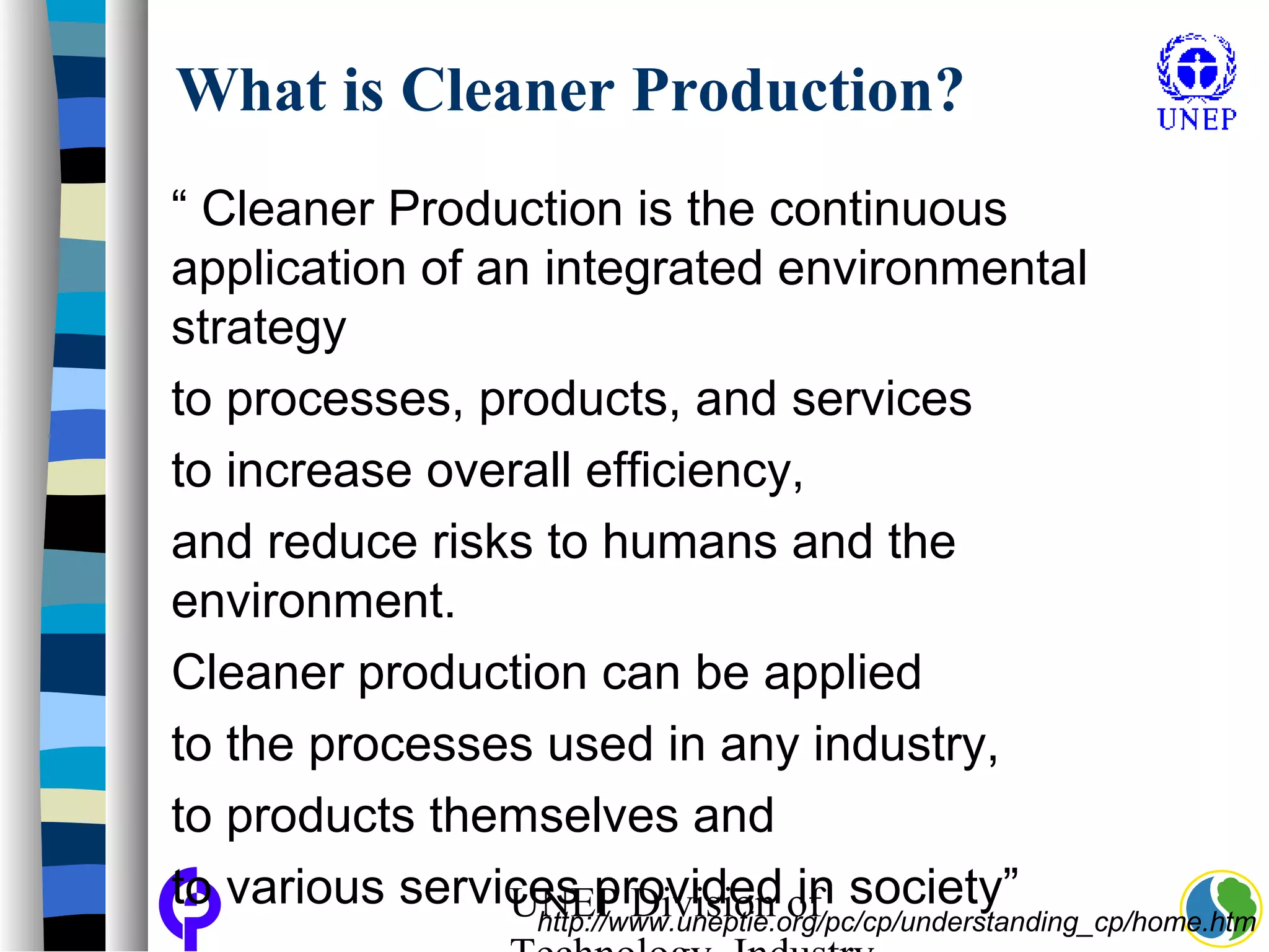 UNEP Division of
What is Cleaner Production?
“ Cleaner Production is the continuous
application of an integrated environmental
strategy
to processes, products, and services
to increase overall efficiency,
and reduce risks to humans and the
environment.
Cleaner production can be applied
to the processes used in any industry,
to products themselves and
to various services provided in society”
http://www.uneptie.org/pc/cp/understanding_cp/home.htm
 