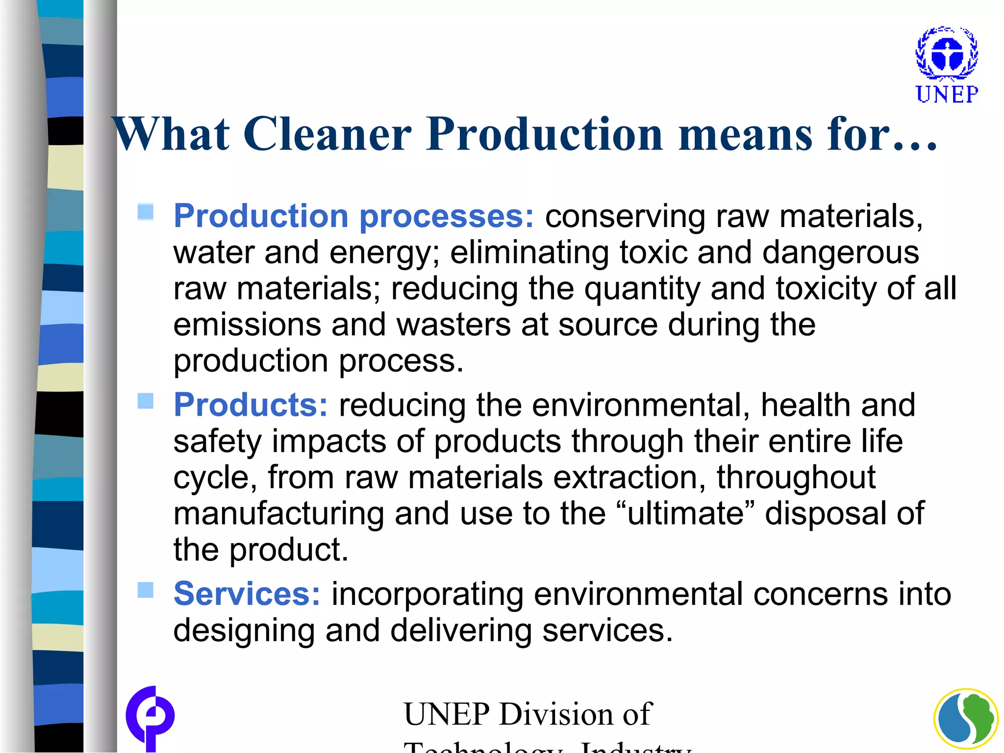 UNEP Division of
What Cleaner Production means for…
 Production processes: conserving raw materials,
water and energy; eliminating toxic and dangerous
raw materials; reducing the quantity and toxicity of all
emissions and wasters at source during the
production process.
 Products: reducing the environmental, health and
safety impacts of products through their entire life
cycle, from raw materials extraction, throughout
manufacturing and use to the “ultimate” disposal of
the product.
 Services: incorporating environmental concerns into
designing and delivering services.
 