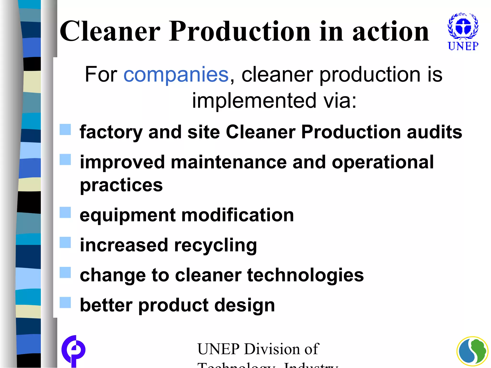 UNEP Division of
Cleaner Production in action
For companies, cleaner production is
implemented via:
 factory and site Cleaner Production audits
 improved maintenance and operational
practices
 equipment modification
 increased recycling
 change to cleaner technologies
 better product design
 