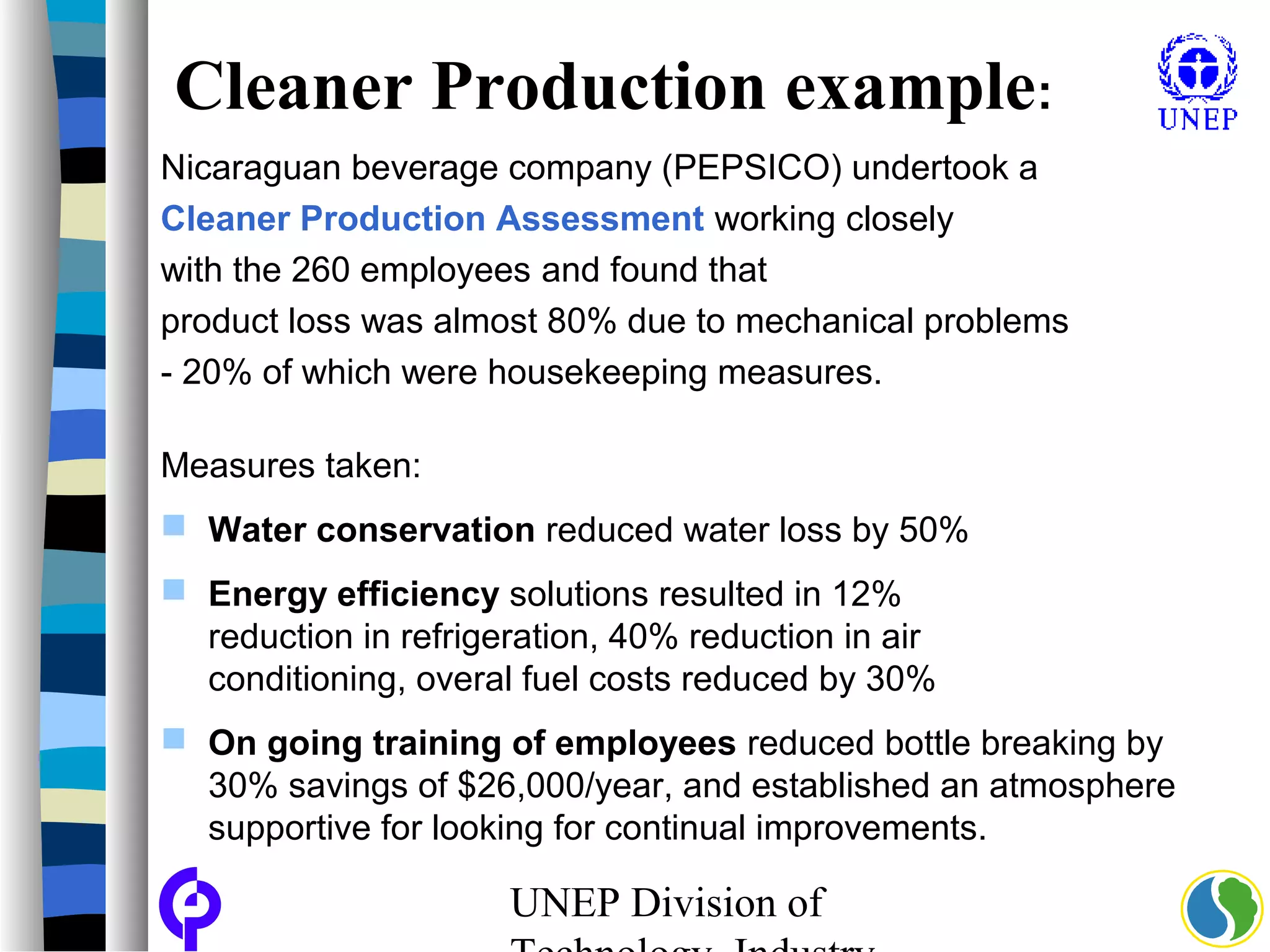 UNEP Division of
Cleaner Production example:
Nicaraguan beverage company (PEPSICO) undertook a
Cleaner Production Assessment working closely
with the 260 employees and found that
product loss was almost 80% due to mechanical problems
- 20% of which were housekeeping measures.
Measures taken:
 Water conservation reduced water loss by 50%
 Energy efficiency solutions resulted in 12%
reduction in refrigeration, 40% reduction in air
conditioning, overal fuel costs reduced by 30%
 On going training of employees reduced bottle breaking by
30% savings of $26,000/year, and established an atmosphere
supportive for looking for continual improvements.
 
