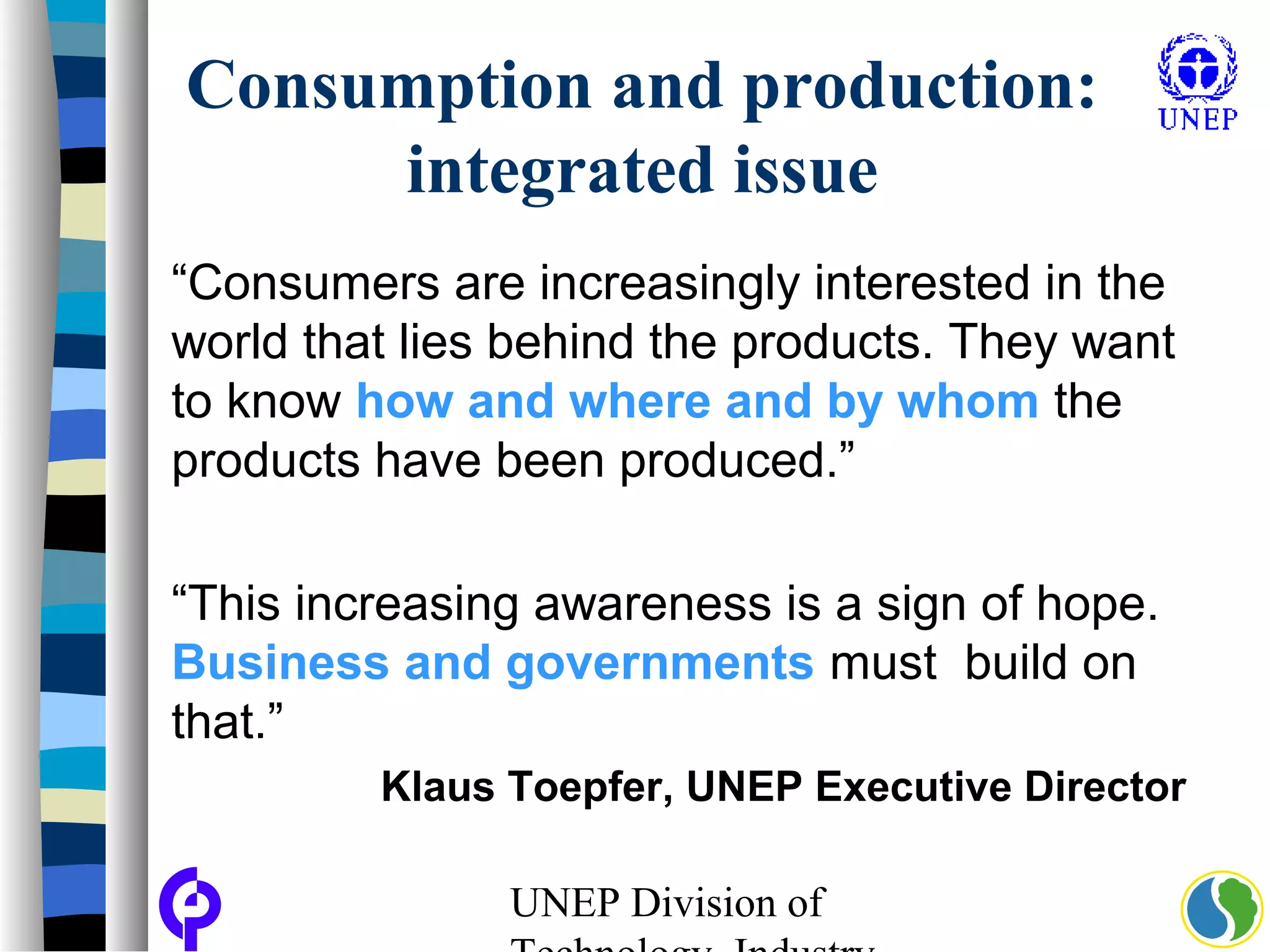 UNEP Division of
Consumption and production:
integrated issue
“Consumers are increasingly interested in the
world that lies behind the products. They want
to know how and where and by whom the
products have been produced.”
“This increasing awareness is a sign of hope.
Business and governments must build on
that.”
Klaus Toepfer, UNEP Executive Director
 