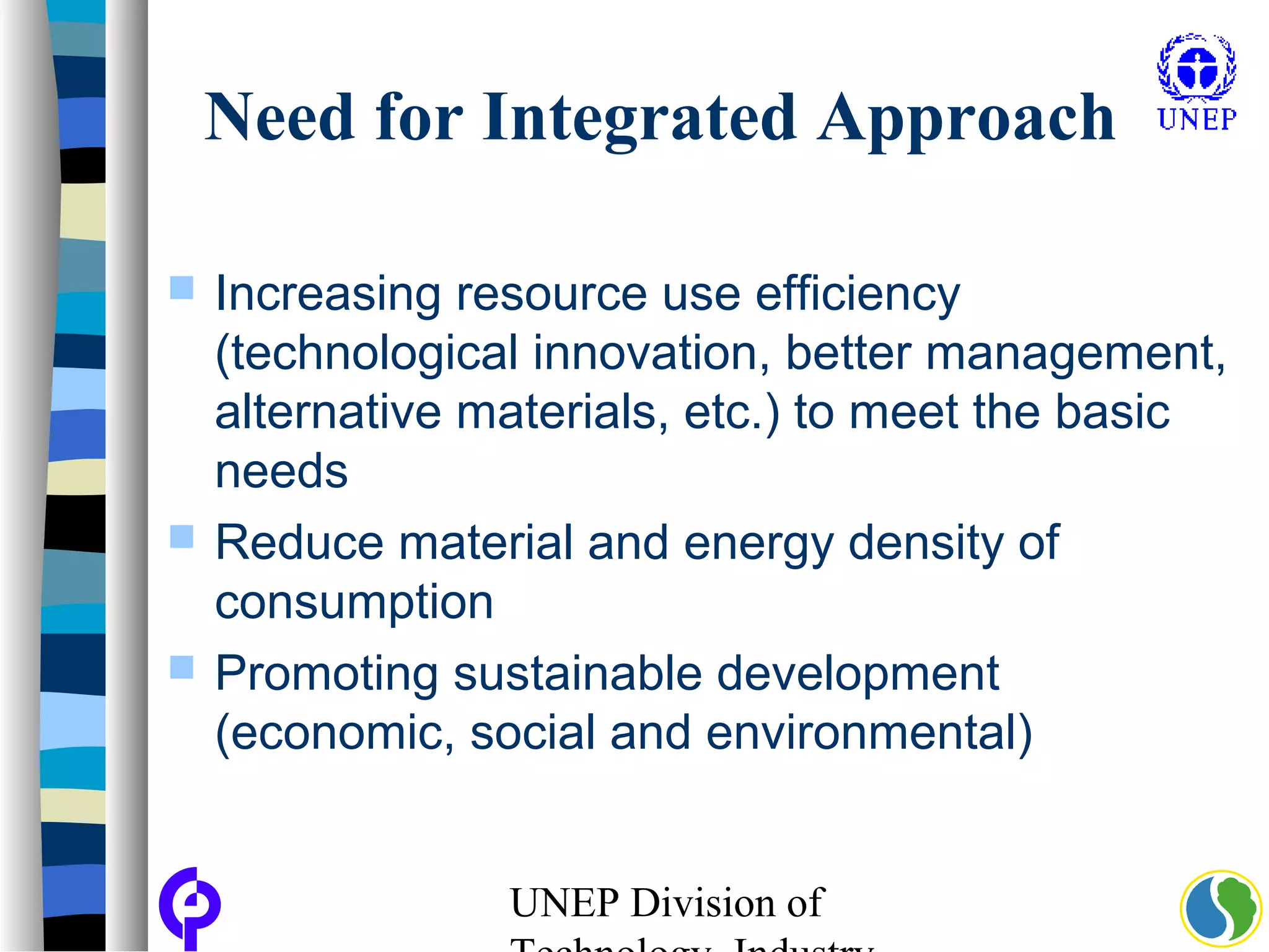 UNEP Division of
Need for Integrated Approach
 Increasing resource use efficiency
(technological innovation, better management,
alternative materials, etc.) to meet the basic
needs
 Reduce material and energy density of
consumption
 Promoting sustainable development
(economic, social and environmental)
 