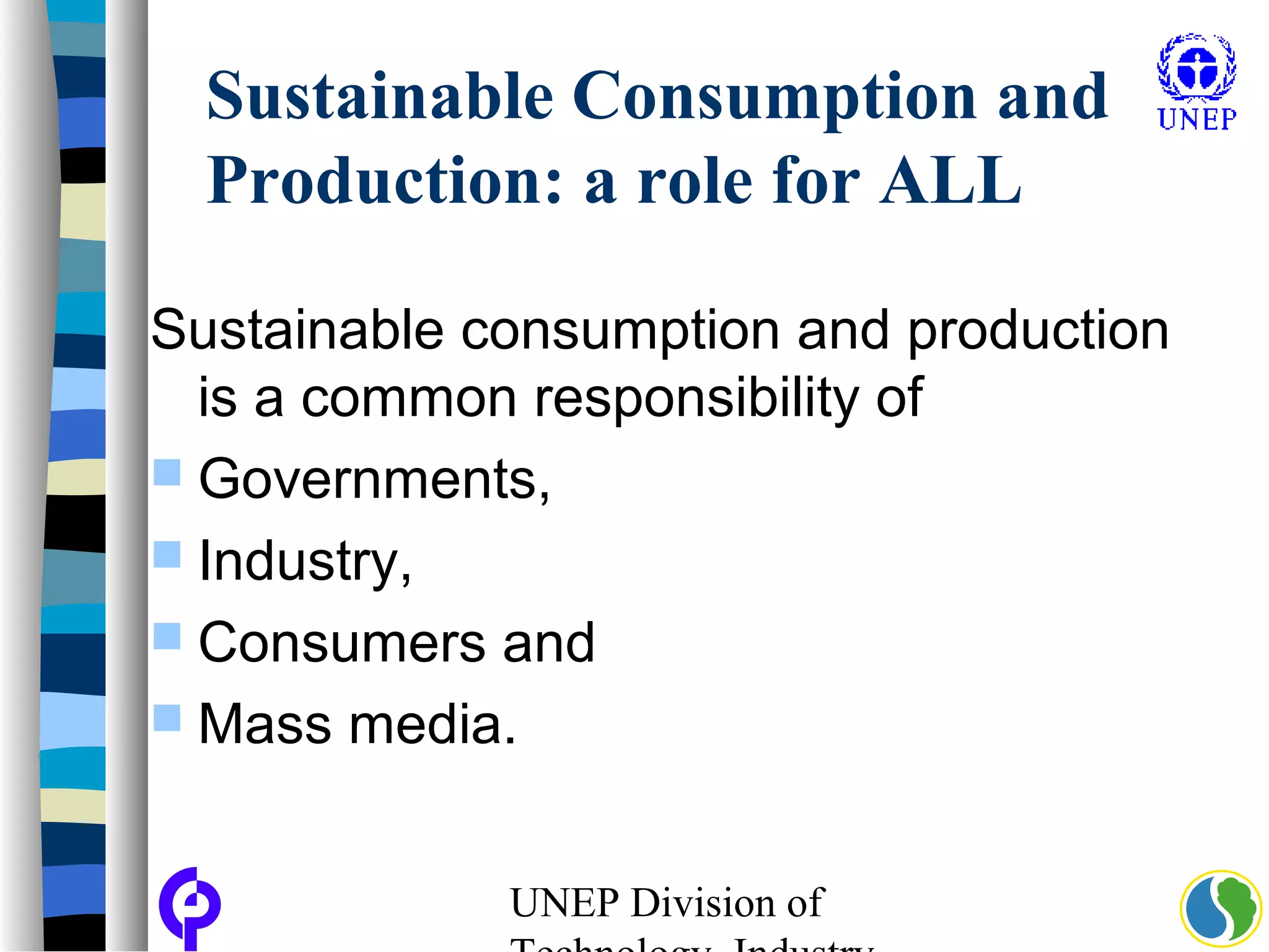 UNEP Division of
Sustainable Consumption and
Production: a role for ALL
Sustainable consumption and production
is a common responsibility of
 Governments,
 Industry,
 Consumers and
 Mass media.
 