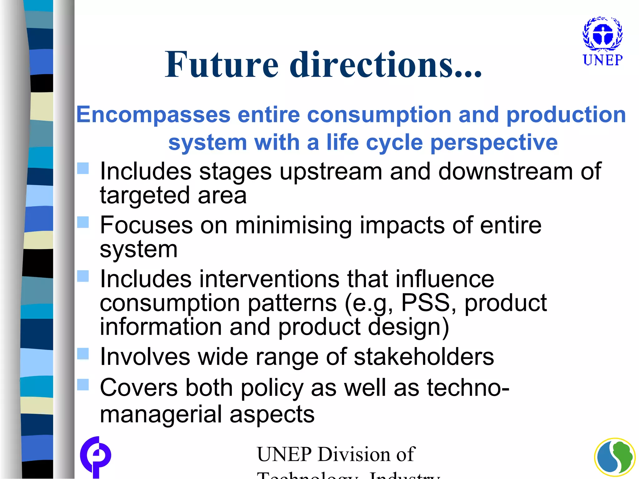 UNEP Division of
Future directions...
Encompasses entire consumption and production
system with a life cycle perspective
 Includes stages upstream and downstream of
targeted area
 Focuses on minimising impacts of entire
system
 Includes interventions that influence
consumption patterns (e.g, PSS, product
information and product design)
 Involves wide range of stakeholders
 Covers both policy as well as techno-
managerial aspects
 