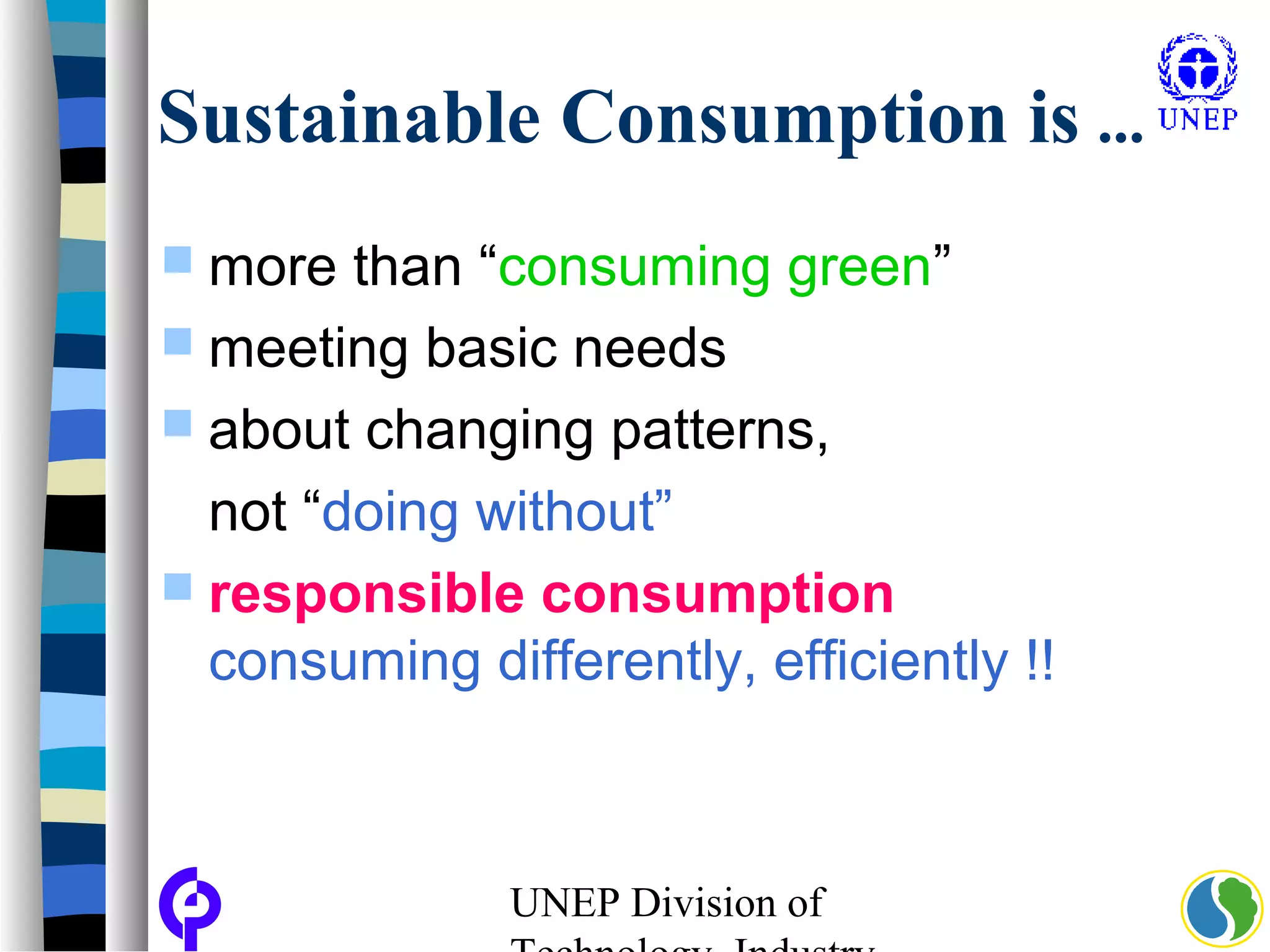 UNEP Division of
Sustainable Consumption is ...
 more than “consuming green”
 meeting basic needs
 about changing patterns,
not “doing without”
 responsible consumption
consuming differently, efficiently !!
 