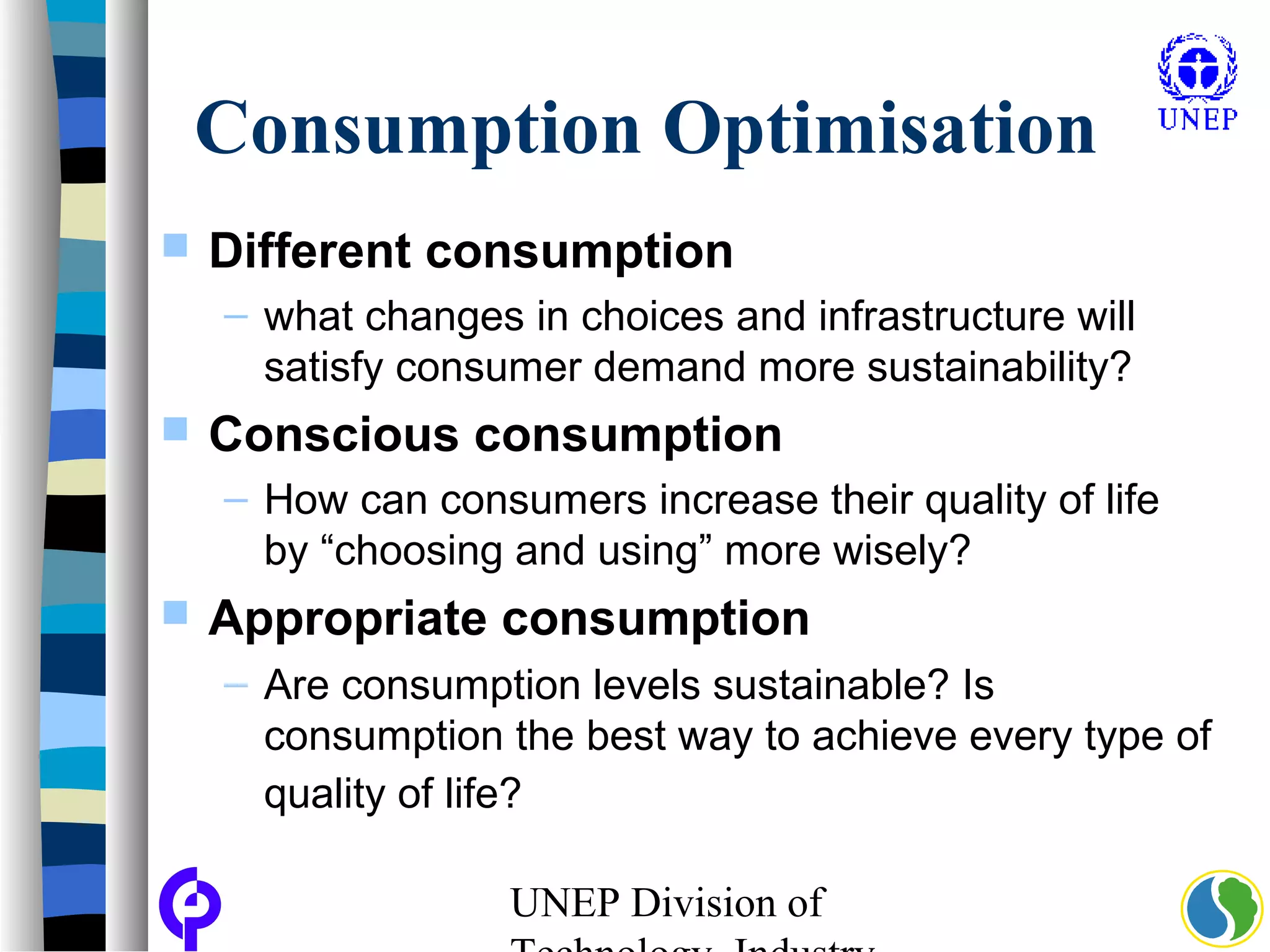 UNEP Division of
Consumption Optimisation
 Different consumption
– what changes in choices and infrastructure will
satisfy consumer demand more sustainability?
 Conscious consumption
– How can consumers increase their quality of life
by “choosing and using” more wisely?
 Appropriate consumption
– Are consumption levels sustainable? Is
consumption the best way to achieve every type of
quality of life?
 