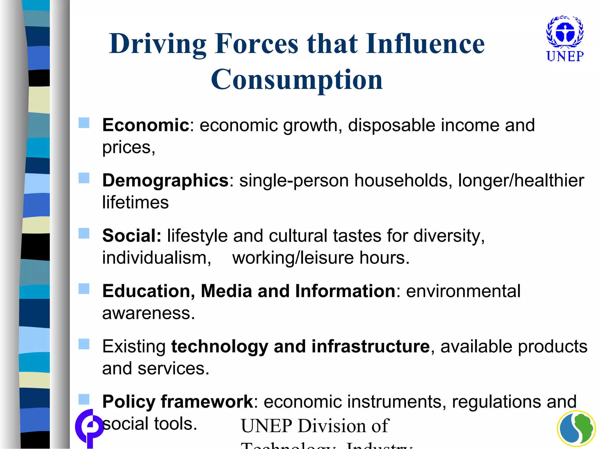 UNEP Division of
Driving Forces that Influence
Consumption
 Economic: economic growth, disposable income and
prices,
 Demographics: single-person households, longer/healthier
lifetimes
 Social: lifestyle and cultural tastes for diversity,
individualism, working/leisure hours.
 Education, Media and Information: environmental
awareness.
 Existing technology and infrastructure, available products
and services.
 Policy framework: economic instruments, regulations and
social tools.
 