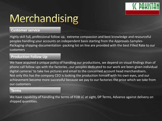 Customer service
Highly skill full, professional follow up, extreme compassion and best knowledge and resourceful
peoples handling your accounts on independent basis starting from the Approvals-Samples-
Packaging-shipping-documentation -packing list on line are provided with the best Filled Rate to our
customers

Production Follow Up
We have acquired a unique policy of handling our productions, we depend on visual findings than of
phone call follow ups with the factories…our peoples dedicated to our work are been given individual
digital cameras’ to take live pictures and email to the concerned account head merchandisers.
Not only this has the company CEO is looking the production himself with his own eyes, and our
achievement become more successful because we pay to our factories the price which we take from
our customers
Terms
We have capability of handling the terms of FOB LC at sight, DP Terms, Advance against delivery on
shipped quantities.
 