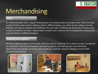 MOQ
Our MOQ are lower than a regular buying house, we actually work on package deals, where we have
variety of colors been used in making 1 style or different styles, e.g. ,when we do College Licensed
Products, we have to combine 10 of different Pos and make 1 knitting and dyeing plan of every color,
to keep consistency of colors , reduce batch to batch color variances and managing the minimums by
using the fabrics in different leagues.

Shipping and Logistics
We have ongoing progress on this area, while we need to submit ISF 10+2 which are been handled by
our customers nominated forwarders and clearing agents, we have our own documentation
department who handles our all pre alerts-bookings-container releases-container escorts-AMS -
electronic packing lists.
 