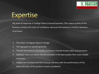 We have an expertise in College Teams Licensed business. The unique quality of this
business contains the scent of confidence, because this business is mainly a business
of all times.




1. The Colors of leagues doesn’t change
2. The logo goes on specific grounds
3. Thread information’s are mostly revolving in limited thread colors and pantones.
4. Applique colors are basics and are available in the best quality from most reliable
    resources.
5. Leagues are constant and their buying improves with the performance of the
    team and sales of the product remains wonderful.
 