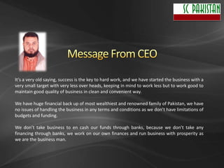 It’s a very old saying, success is the key to hard work, and we have started the business with a
very small target with very less over heads, keeping in mind to work less but to work good to
maintain good quality of business in clean and convenient way.

We have huge financial back up of most wealthiest and renowned family of Pakistan, we have
no issues of handling the business in any terms and conditions as we don’t have limitations of
budgets and funding.

We don’t take business to en cash our funds through banks, because we don’t take any
financing through banks, we work on our own finances and run business with prosperity as
we are the business man.
 