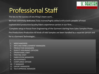 The key to the success of any thing is team work…
We have extremely dedicated /fully trained/highly skilled enthusiastic peoples of most
sophisticated production/quality/fabric experience carriers in our firm..
Complete setup in house from Engineering of the Garment starting from Sales Samples-Proto-
Pre-Productions-Production All kinds of Add Samples are been handled by a separate person and
he is a Garment Technologist..


 1.    MERCHANDISERS
 2.    ARTS AND EMBELLISHMENT MANAGERS
 3.    PRODUCTION MANAGERS
 4.    QUALITY ASSURANCE OFFICERS
 5.    OPERATIONAL STAFF
 6.    PRINTING STAFF
 7.    FABRICATION MANAGERS
 8.    ACCOUNTANTS
 9.    COMPLIANCE OFFICER
 10.   IT MANAGER
 11.   EXPORT MANAGERS
 12.   TECH APPROVAL MANAGER
 