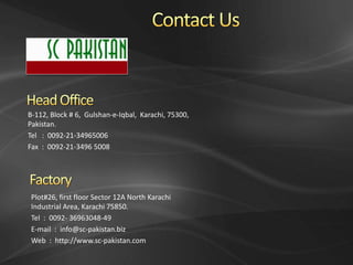B-112, Block # 6, Gulshan-e-Iqbal, Karachi, 75300,
Pakistan.
Tel : 0092-21-34965006
Fax : 0092-21-3496 5008




 Plot#26, first floor Sector 12A North Karachi
 Industrial Area, Karachi 75850.
 Tel : 0092- 36963048-49
 E-mail : info@sc-pakistan.biz
 Web : http://www.sc-pakistan.com
 