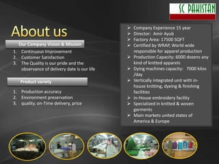    Company Experience 15 year
                                                Director: Amir Ayub
                                                Factory Area: 17500 SQFT
  Our Company Vision & Mission                  Certified by WRAP, World wide
1. Continuous Improvement                        responsible for apparel production
2. Customer Satisfaction                        Production Capacity: 6000 dozens any
3. The Quality is our pride and the              kind of knitted apparels
   observance of delivery date is our life      Dying machines capacity: 7000 kilos
                                                 /day
   Product variety                              Vertically integrated unit with in-
                                                 house knitting, dyeing & finishing
1. Production accuracy                           facilities
2. Environment preservation                     in-House embroidery facility
3. quality. on-Time delivery, price             Specialized in knitted & woven
                                                 garments
                                                Main markets united states of
                                                 America & Europe
 