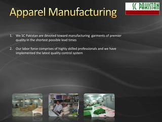1. We SC Pakistan are devoted toward manufacturing garments of premier
   quality in the shortest possible lead times

2. Our labor force comprises of highly skilled professionals and we have
   implemented the latest quality control system
 