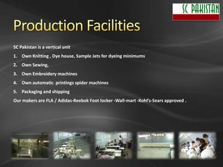 SC Pakistan is a vertical unit
1. Own Knitting , Dye house, Sample Jets for dyeing minimums
2. Own Sewing,
3. Own Embroidery machines
4. Own automatic printings spider machines
5. Packaging and shipping
Our makers are FLA / Adidas-Reebok Foot locker -Wall-mart -Kohl’s-Sears approved .
 