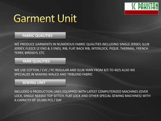 FABRIC QUALITIES

WE PRODUCE GARMENTS IN NUMEROUS FABRIC QUALITIES INCLUDING SINGLE JERSEY, SLUB
JERSEY, FLEECE (2 END & 3 END), RIB, FLAT BACK RIB, INTERLOCK, PIQUE. THERMAL, FRENCH
TERRY, BIRDSEYL ETC

     YARN QUALITIES

WE USE COTTON / CVC / PC REGULAR AND SLUB YARN FROM 8/S TO 40/S ALSO WE
SPECIALIZE IN MAKING MALED AND TRIBLEND FABRIC

     SEWING UNIT

INCLUDED 6 PRODUCTION LINES EQUIPPED WITH LATEST COMPUTERIZED MACHINES (OVER
LOCK, SINGLE NEEDLE TOP SITTCH, FLAT LOCK AND OTHER SPECIAL SEWING MACHINES) WITH
A CAPACITY OF 20,000 PCS / DAY
 