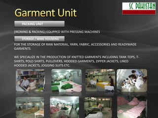 PACKING UNIT

(IRONING & PACKING) EQUPPED WITH PRESSING MACHINES
    STORAGE / WARE HOUSEING
FOR THE STORAGE OF RAW MATERIAL, YARN, FABRIC, ACCESSORIES AND READYMADE
GARMENTS

WE SPECIALIZE IN THE PRODUCTION OF KNITTED GARMENTS INCLUDING TANK TOPS, T-
SHIRTS, POLO SHIRTS, PULLOVERS, HOODED GARMENTS, ZIPPER JACKETS, LINED
HOODED JACKETS, JOGGING SUITS ETC.
 