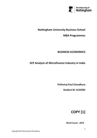 Nottingham University Business School
                                                      MBA Programmes




                                                 BUSINESS ECONOMICS


                       SCP Analysis of Microfinance Industry in India




                                                 Prithviraj Paul Choudhury

                                                      Student ID: 4122992




                                                             COPY [1]

                                                        Word Count - 2075

                                                                            1
Copyright @ Prithviraj Paul Choudhury
 