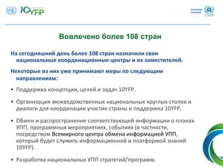 10
Вовлечено более 108 стран
На сегодняшний день более 108 стран назначили свои
национальные координационные центры и их заместителей.
Некоторые из них уже принимают меры по следующим
направлениям:
• Поддержка концепции, целей и задач 10YFP. 
• Организация межведомственных национальных круглых столов и
диалоги для координации участия страны и поддержка 10YFP.
• Обмен и распространение соответствующей информации о планах
УПП, программных мероприятиях, событиях (в частности, 
посредством Всемирного центра обмена информацией УПП, 
который будет служить информационной и платформой знаний
10YFP).
• Разработка национальных УПП стратегий/программ.
 