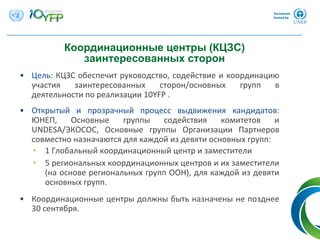 • Цель: КЦЗС обеспечит руководство, содействие и координацию
участия заинтересованных сторон/основных групп в
деятельности по реализации 10YFP .
• Открытый и прозрачный процесс выдвижения кандидатов: 
ЮНЕП,  Основные группы содействия комитетов и
UNDESA/ЭКОСОС,  Основные группы Организации Партнеров
совместно назначаются для каждой из девяти основных групп:
• 1 Глобальный координационный центр и заместители
• 5 региональных координационных центров и их заместители
(на основе региональных групп ООН), для каждой из девяти
основных групп.
• Координационные центры должны быть назначены не позднее
30 сентября.
Координационные центры (КЦЗС)
заинтересованных сторон
 