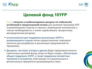 Цели: получать и мобилизировать ресурсы на стабильной, 
устойчивой и предсказуемой основе для развития программ УПП
в развивающихся странах и странах с переходной экономикой, в
случае необходимости, а также содействовать прозрачному
распределению ресурсов; 
 использоваться для поддержки реализации 10YFP в
развивающихся странах путем предоставление стартового
капитала для разработки и реализации предложений по
программе; 
 Донорам, частному сектору и другим будет предложено внести
свой вклад в целевой фонд, когда он будет создан, обеспечивая
общую поддержку 10YFP, а также поддержку конкретных
программ и инициатив, отвечающих за национальные и
региональные приоритеты развивающихся стран.
Целевой фонд 10YFP
13
 