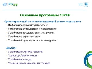 Ориентировочный но не исчерпывающий список первых пяти
◦ Информирование потребителей;
◦ Устойчивый стиль жизни и образование;
◦ Устойчивые государственные закупки;
◦ Устойчивое строительство ;
◦ Устойчивый туризм, включая экотуризм.
Другие? 
◦ Устойчивая система питания
◦ Транспорт/мобильность
◦ Устойчивые города
◦ Утилизация/минимизация отходов
14
Основные программы 10YFP
 