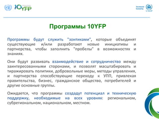 Программы будут служить "зонтиками", которые объединят
существующие и/или разработают новые инициативы и
партнерства,  чтобы заполнить "пробелы"  в возможностях и
знаниях.
Они будут развивать взаимодействие и сотрудничество между
заинтересованными сторонами,  и позволят масштабировать и
тиражировать политики, добровольные меры, методы управления, 
и партнерства способствующие переходу к УПП,  привлекая
правительства,  бизнес,  гражданское общество,  потребителей и
другие основные группы.
Ожидается,  что программы создадут потенциал и техническую
поддержку,  необходимые на всех уровнях:  региональном, 
субрегиональном, национальном, местном.
Программы 10YFP
 